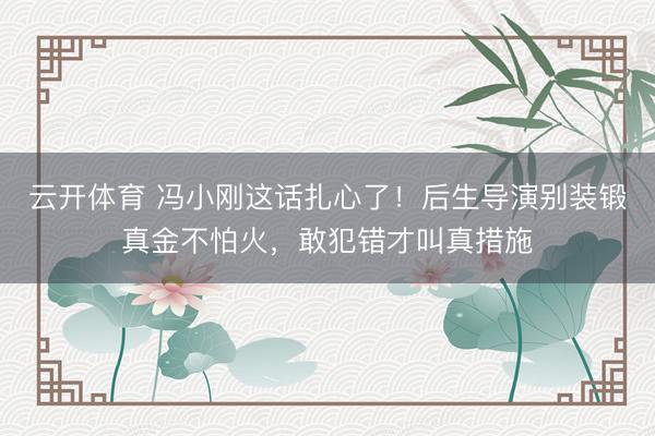 云开体育 冯小刚这话扎心了!后生导演别装锻真金不怕火,敢犯错才叫真措施