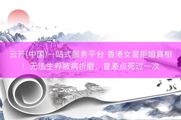 云开(中国)一站式服务平台 香港女星拒婚真相！无法生养被病折磨，曾差点死过一次