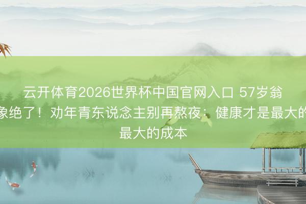 云开体育2026世界杯中国官网入口 57岁翁虹气象绝了！劝年青东说念主别再熬夜：健康才是最大的成本