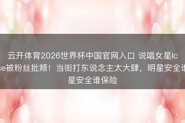 云开体育2026世界杯中国官网入口 说唱女星IceSpice被粉丝批颊!当街打东说念主太大肆,明星安全谁保险