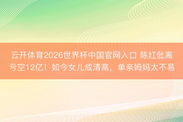 云开体育2026世界杯中国官网入口 陈红仳离亏空12亿！如今女儿成清高，单亲姆妈太不易