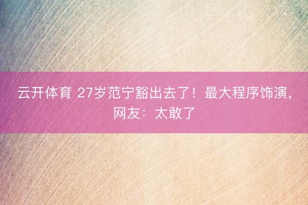 云开体育 27岁范宁豁出去了！最大程序饰演，网友：太敢了