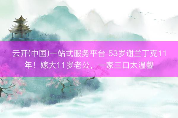 云开(中国)一站式服务平台 53岁谢兰丁克11年！嫁大11岁老公，一家三口太温馨