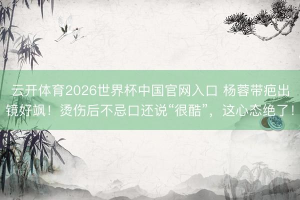 云开体育2026世界杯中国官网入口 杨蓉带疤出镜好飒！烫伤后不忌口还说“很酷”，这心态绝了！