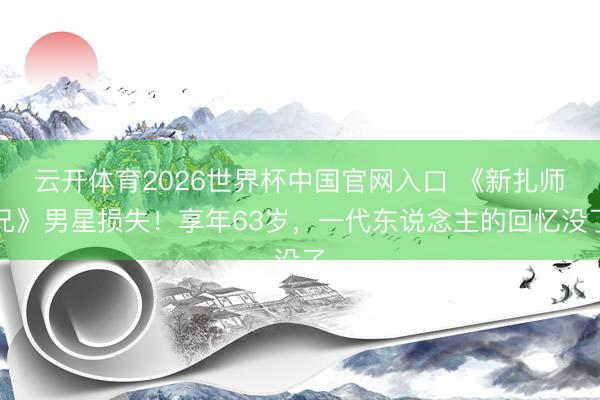 云开体育2026世界杯中国官网入口 《新扎师兄》男星损失！享年63岁，一代东说念主的回忆没了