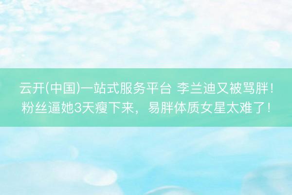 云开(中国)一站式服务平台 李兰迪又被骂胖！粉丝逼她3天瘦下来，易胖体质女星太难了！