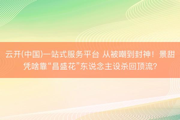 云开(中国)一站式服务平台 从被嘲到封神！景甜凭啥靠“昌盛花”东说念主设杀回顶流？