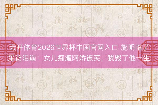 云开体育2026世界杯中国官网入口 施明临了采访泪崩：女儿痴缠阿娇被笑，我毁了他一生