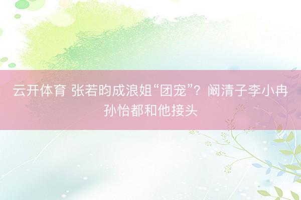 云开体育 张若昀成浪姐“团宠”？阚清子李小冉孙怡都和他接头