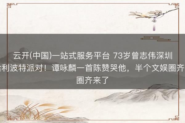 云开(中国)一站式服务平台 73岁曾志伟深圳办哈利波特派对！谭咏麟一首陈赞哭他，半个文娱圈齐来了