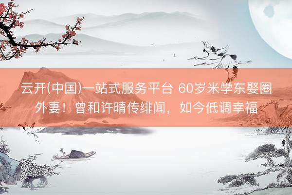 云开(中国)一站式服务平台 60岁米学东娶圈外妻！曾和许晴传绯闻，如今低调幸福