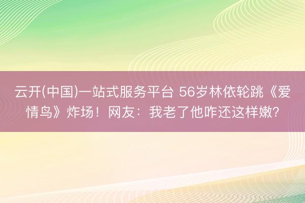 云开(中国)一站式服务平台 56岁林依轮跳《爱情鸟》炸场！网友：我老了他咋还这样嫩？