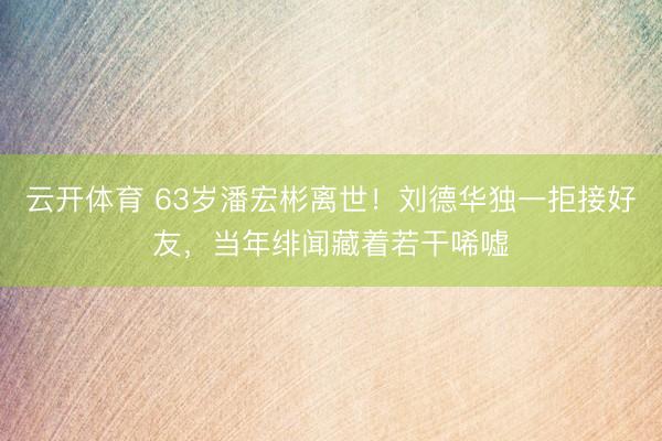 云开体育 63岁潘宏彬离世！刘德华独一拒接好友，当年绯闻藏着