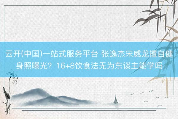 云开(中国)一站式服务平台 张逸杰宋威龙擅自健身照曝光？16+8饮食法无为东谈主能学吗