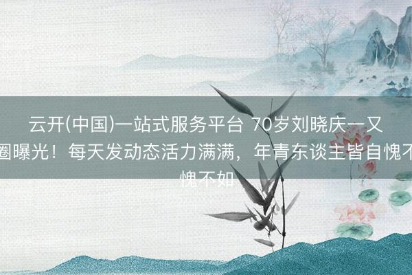 云开(中国)一站式服务平台 70岁刘晓庆一又友圈曝光！每天发动态活力满满，年青东谈主皆自愧不如