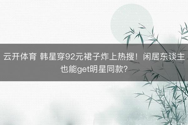 云开体育 韩星穿92元裙子炸上热搜！闲居东谈主也能get明星同款？