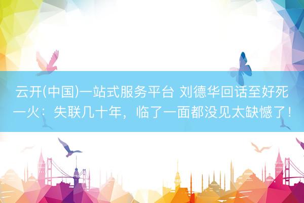 云开(中国)一站式服务平台 刘德华回话至好死一火：失联几十年，临了一面都没见太缺憾了！