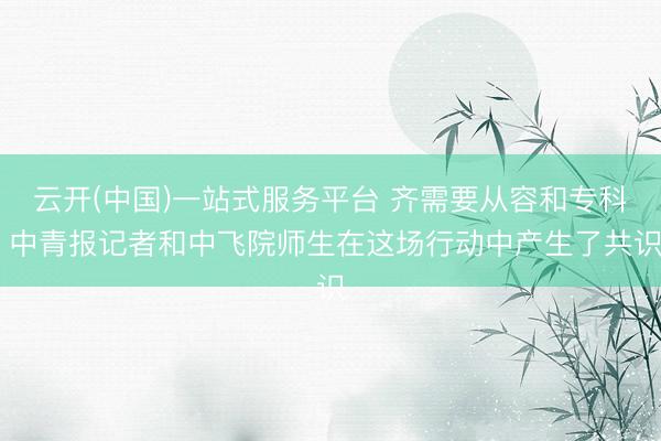 云开(中国)一站式服务平台 齐需要从容和专科 中青报记者和中飞院师生在这场行动中产生了共识