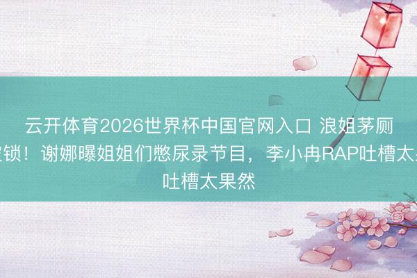 云开体育2026世界杯中国官网入口 浪姐茅厕门被锁！谢娜曝姐姐们憋尿录节目，李小冉RAP吐槽太果然