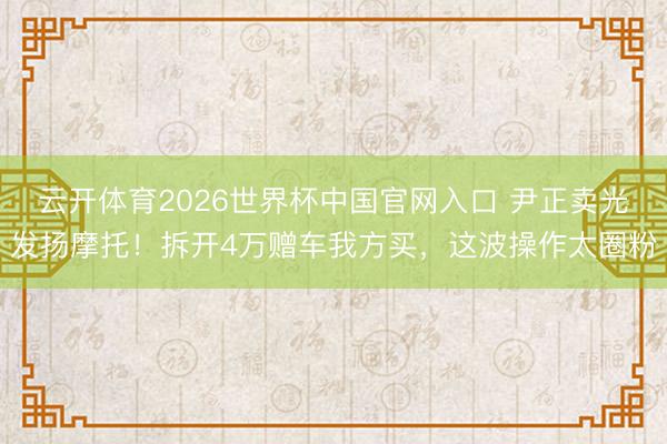 云开体育2026世界杯中国官网入口 尹正卖光发扬摩托！拆开4万赠车我方买，这波操作太圈粉