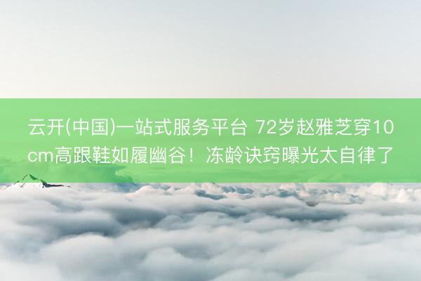 云开(中国)一站式服务平台 72岁赵雅芝穿10cm高跟鞋如履幽谷!冻龄诀窍曝光太自律了