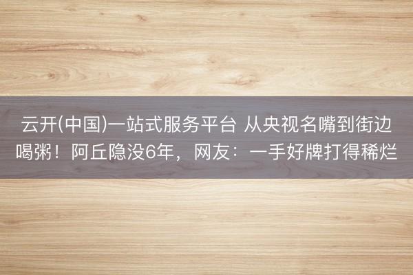 云开(中国)一站式服务平台 从央视名嘴到街边喝粥！阿丘隐没6年，网友：一手好牌打得稀烂