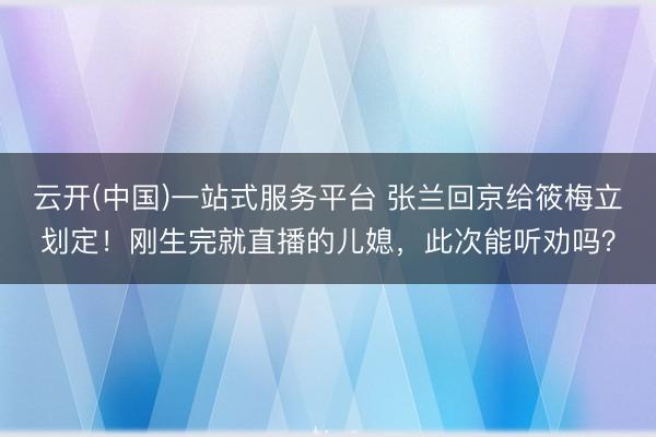 云开(中国)一站式服务平台 张兰回京给筱梅立划定！刚生完就直播的儿媳，此次能听劝吗？