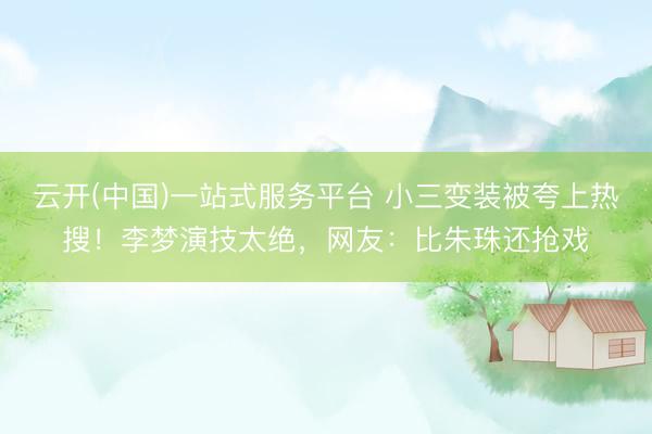 云开(中国)一站式服务平台 小三变装被夸上热搜！李梦演技太绝，网友：比朱珠还抢戏