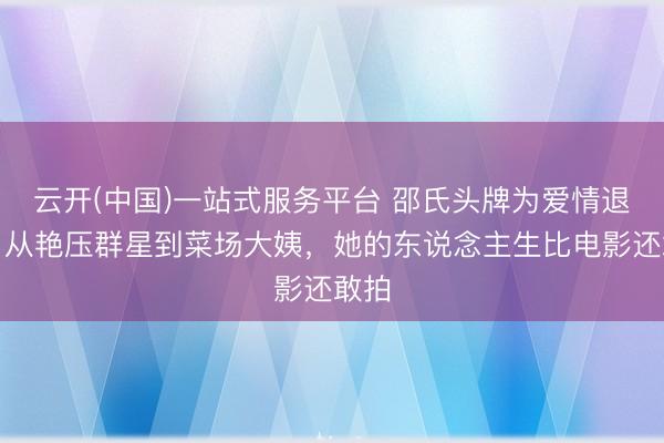 云开(中国)一站式服务平台 邵氏头牌为爱情退圈，从艳压群星到菜场大姨，她的东说念主生比电影还敢拍
