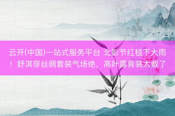 云开(中国)一站式服务平台 北影节红毯下大雨！舒淇穿丝绸套装气场绝，高叶露背装太敢了