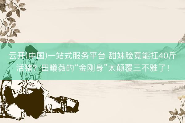 云开(中国)一站式服务平台 甜妹脸竟能扛40斤活猪？田曦薇的“金刚身”太颠覆三不雅了！