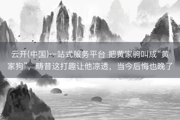 云开(中国)一站式服务平台 把黄家驹叫成“黄家狗”，畴昔这打趣让他凉透，当今后悔也晚了