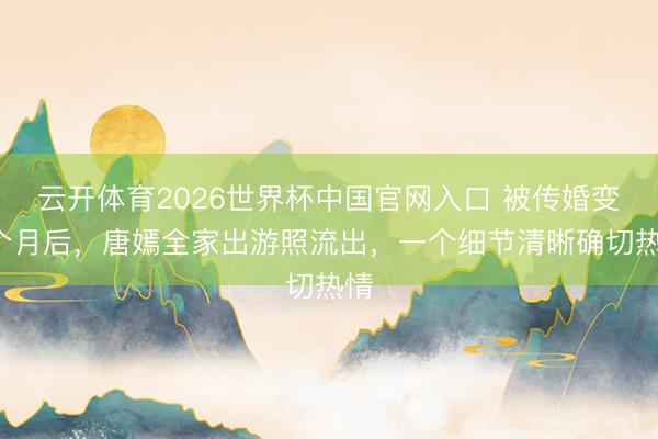 云开体育2026世界杯中国官网入口 被传婚变4个月后，唐嫣全家出游照流出，一个细节清晰确切热情