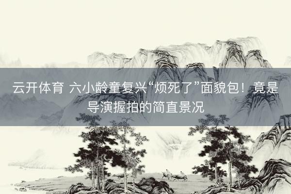 云开体育 六小龄童复兴“烦死了”面貌包！竟是导演握拍的简直景况