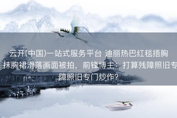云开(中国)一站式服务平台 迪丽热巴红毯捂胸引群嘲！抹胸裙滑落画面被拍，前锋博主：打算残障照旧专门炒作？