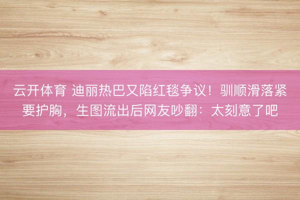云开体育 迪丽热巴又陷红毯争议！驯顺滑落紧要护胸，生图流出后网友吵翻：太刻意了吧