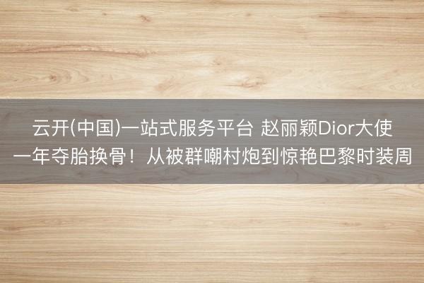 云开(中国)一站式服务平台 赵丽颖Dior大使一年夺胎换骨！从被群嘲村炮到惊艳巴黎时装周