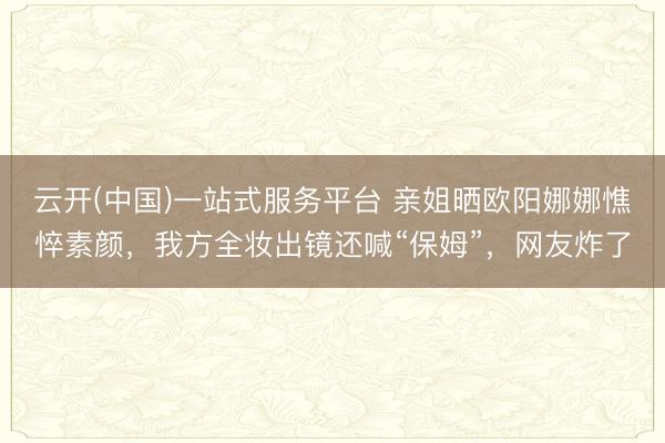 云开(中国)一站式服务平台 亲姐晒欧阳娜娜憔悴素颜，我方全妆出镜还喊“保姆”，网友炸了