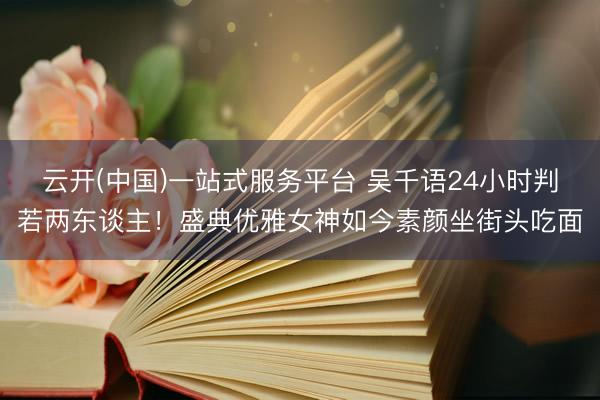 云开(中国)一站式服务平台 吴千语24小时判若两东谈主！盛典优雅女神如今素颜坐街头吃面