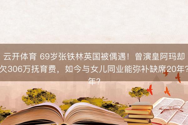 云开体育 69岁张铁林英国被偶遇！曾演皇阿玛却欠306万抚育费，如今与女儿同业能弥补缺席20年？