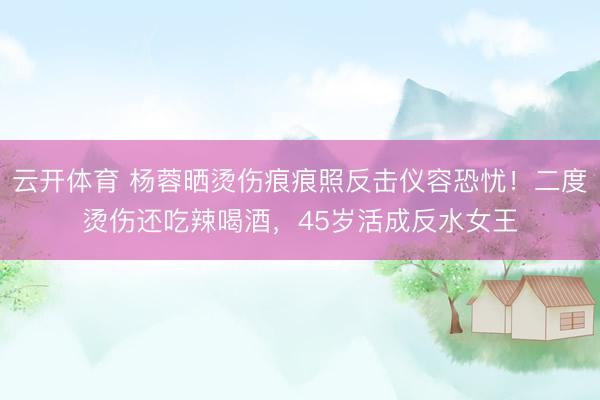 云开体育 杨蓉晒烫伤痕痕照反击仪容恐忧！二度烫伤还吃辣喝酒，45岁活成反水女王