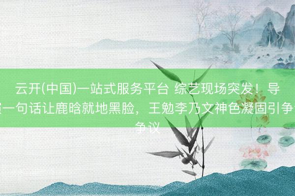 云开(中国)一站式服务平台 综艺现场突发！导演一句话让鹿晗就地黑脸，王勉李乃文神色凝固引争议