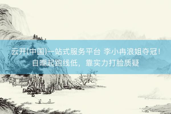 云开(中国)一站式服务平台 李小冉浪姐夺冠！自嘲起跑线低，靠实力打脸质疑