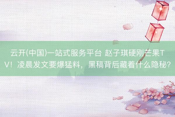 云开(中国)一站式服务平台 赵子琪硬刚芒果TV！凌晨发文要爆猛料，黑稿背后藏着什么隐秘？