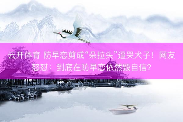 云开体育 防早恋剪成“朵拉头”逼哭犬子！网友怒怼：到底在防早恋依然毁自信？
