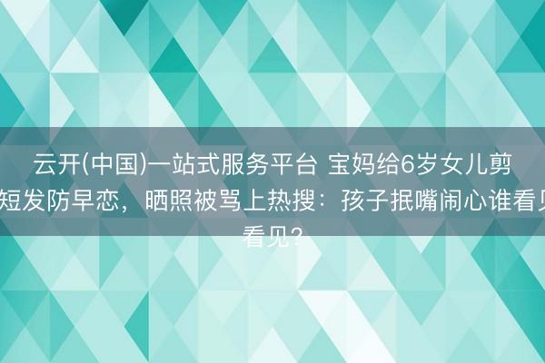云开(中国)一站式服务平台 宝妈给6岁女儿剪超短发防早恋，晒照被骂上热搜：孩子抿嘴闹心谁看见？