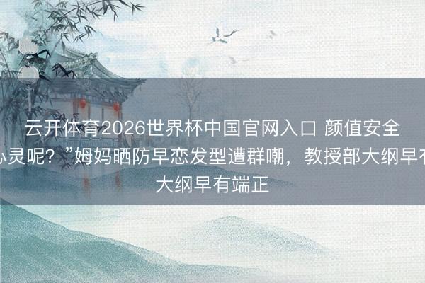 云开体育2026世界杯中国官网入口 颜值安全了，心灵呢？”姆妈晒防早恋发型遭群嘲，教授部大纲早有端正