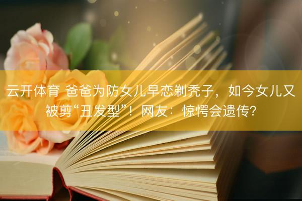 云开体育 爸爸为防女儿早恋剃秃子，如今女儿又被剪“丑发型”！网友：惊愕会遗传？