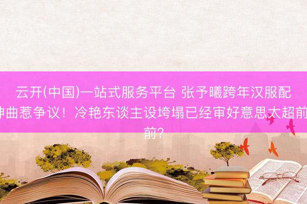 云开(中国)一站式服务平台 张予曦跨年汉服配神曲惹争议！冷艳东谈主设垮塌已经审好意思太超前？
