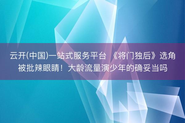 云开(中国)一站式服务平台 《将门独后》选角被批辣眼睛！大龄流量演少年的确妥当吗